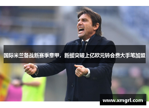 国际米兰备战新赛季意甲，新援突破上亿欧元转会费大手笔加盟